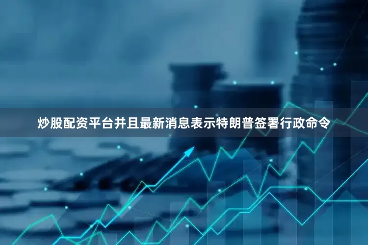 炒股配资平台并且最新消息表示特朗普签署行政命令