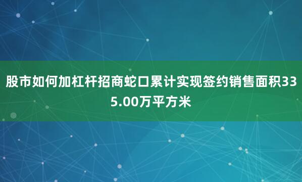 股市如何加杠杆招商蛇口累计实现签约销售面积335.00万平方米